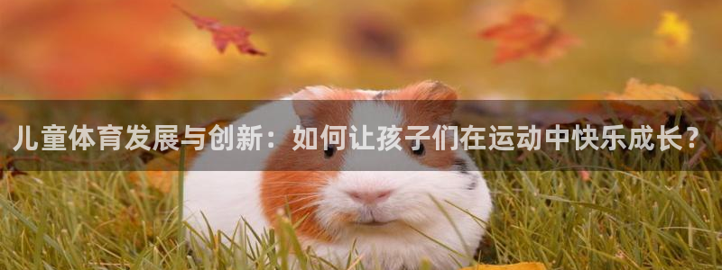 儿童体育发展与创新：如何让孩子们在运动中快乐成长？